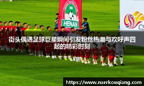 街头偶遇足球巨星瞬间引发粉丝热潮与欢呼声四起的精彩时刻